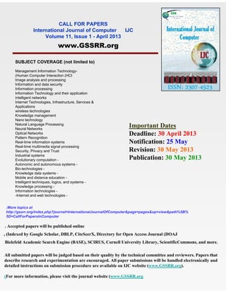 CALL FOR PAPERS
                International Journal of Computer    IJC
                     Volume 11, Issue 1 - April 2013
                               www.GSSRR.org

     SUBJECT COVERAGE (not limited to)

     Management Information Technology-
     (Human Computer Interaction (HCI
     Image analysis and processing
     Information and data security
     Information processing
     Information Technology and their application
     intelligent networks
     Internet Technologies, Infrastructure, Services &
     Applications
     wireless technologies
     Knowledge management
     Nano technology
     Natural Language Processing
     Neural Networks
                                                                 Important Dates
     Optical Networks
     Pattern Recognition
                                                                 Deadline: 30 April 2013
     Real-time information systems                               Notification: 25 May
     Real-time multimedia signal processing
     Security, Privacy and Trust                                 Revision: 30 May 2013
     Industrial systems
     Evolutionary computation -                                  Publication: 30 May 2013
     Autonomic and autonomous systems -
     Bio-technologies -
     Knowledge data systems -
     Mobile and distance education -
     Intelligent techniques, logics, and systems -
     Knowledge processing -
     Information technologies -
     -Internet and web technologies -


 :More topics at
 http://gssrr.org/index.php?journal=InternationalJournalOfComputer&page=pages&op=view&path%5B%
 5D=CallForPapersInComputer

. Accepted papers will be published online
, (Indexed by Google Scholar, DBLP, CiteSeerX, Directory for Open Access Journal (DOAJ
Bielefeld Academic Search Engine (BASE), SCIRUS, Cornell University Library, ScientificCommons, and more.

All submitted papers will be judged based on their quality by the technical committee and reviewers. Papers that
describe research and experimentation are encouraged. All paper submissions will be handled electronically and
detailed instructions on submission procedure are available on IJC website (www.GSSRR.org).

(For more information, please visit the journal website (www.GSSRR.org
 