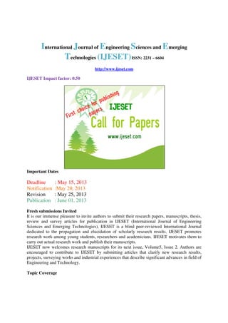 International Journal of Engineering Sciences and Emerging
Technologies (IJESET)ISSN: 2231 – 6604
http://www.ijeset.com
IJESET Impact factor: 0.50
Important Dates
Deadline : May 15, 2013
Notification :May 20, 2013
Revision : May 25, 2013
Publication : June 01, 2013
Fresh submissions Invited
It is our immense pleasure to invite authors to submit their research papers, manuscripts, thesis,
review and survey articles for publication in IJESET (International Journal of Engineering
Sciences and Emerging Technologies). IJESET is a blind peer-reviewed International Journal
dedicated to the propagation and elucidation of scholarly research results. IJESET promotes
research work among young students, researchers and academicians. IJESET motivates them to
carry out actual research work and publish their manuscripts.
IJESET now welcomes research manuscripts for its next issue, Volume5, Issue 2. Authors are
encouraged to contribute to IJESET by submitting articles that clarify new research results,
projects, surveying works and industrial experiences that describe significant advances in field of
Engineering and Technology.
Topic Coverage
 