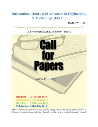 International Journal of Advances in Engineering
& Technology (IJAET)
ISSN: 2231-1963
**** Smooth, simple and timely publishing of review and research articles! ****
Call for Papers: IJAET, Volume 6 – Issue 3
IJAET welcomes research articles from scientists, Engineers and Research Scholars involved in
all areas of engineering and technology from all over the world to publish high quality research
Deadline : 31st May 2013
Notification : 15th June 2013
Revision : 20th June 2013
Publication : 01st July 2013
 