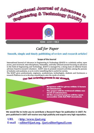 ISSN : 2231-1963
Call for Paper
Smooth, simple and timely publishing of review and research articles!
Scope of the Journal
International Journal of Advances in Engineering & Technology (IJAET) is a scholarly online, open
access, peer-reviewed, inter-disciplinary, bimonthly, and fully refereed journal focusing on advances
in the field of Engineering and Technology. IJAET is managed by a strong team of editorial board,
advisory board & research volunteers . IJAET aims to promote research activities among the persons
of industry and academia, so as to evolve something that is useful for society.
The IJAET gives professionals, engineers, academicians, technologists, students and freelancers a
research Platform so as to develop something to cater the needs of society.
 Response will be given within 12 hours
of submission.
 The paper will be reviewed within one
week of submission.
 All the accepted papers will be open
accessible with full PDF download.
URL : http://www.ijaet.org
E-mail : editor@ijaet.org , ijaet.editor@gmail.com
We would like to invite you to contribute a Research Paper for publication in IJAET. Pa-
pers published in IJAET will receive very high publicity and acquire very high reputation.
 