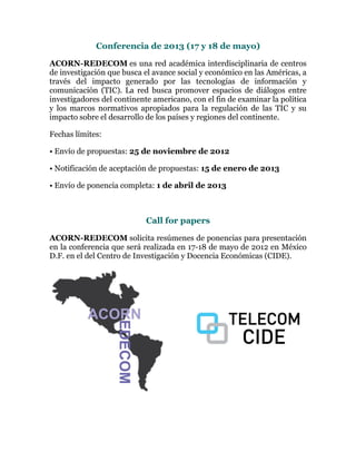 Conferencia de 2013 (17 y 18 de mayo)

ACORN-REDECOM es una red académica interdisciplinaria de centros
de investigación que busca el avance social y económico en las Américas, a
través del impacto generado por las tecnologías de información y
comunicación (TIC). La red busca promover espacios de diálogos entre
investigadores del continente americano, con el fin de examinar la política
y los marcos normativos apropiados para la regulación de las TIC y su
impacto sobre el desarrollo de los países y regiones del continente.

Fechas límites:

• Envío de propuestas: 25 de noviembre de 2012

• Notificación de aceptación de propuestas: 15 de enero de 2013

• Envío de ponencia completa: 1 de abril de 2013



                            Call for papers

ACORN-REDECOM solicita resúmenes de ponencias para presentación
en la conferencia que será realizada en 17-18 de mayo de 2012 en México
D.F. en el del Centro de Investigación y Docencia Económicas (CIDE).
 