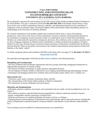 CALL FOR PAPERS 
“CONSTRUCTING AND CONTESTING ISLAM 
IN CONTEMPORARY CONTEXTS” 
UNIVERSITY OF CALIFORNIA SANTA BARBARA 
We are pleased to announce the call for papers for the Fifth Annual Islamic Studies Graduate Student Conference at UC Santa Barbara. This year’s conference will be held May 8th-10th, 2015 at the Mosher Alumni House, with a focus on the ways in which contestations of practice, authority, and interpretation function in the constitution of competing visions of normative Islam. The keynote address will be delivered by Charles Hirschkind, professor of Anthropology at the University of California, Berkeley. 
We welcome contributions from graduate students that consider this theme from a variety of disciplinary perspectives, with a focus on the ways in which contestations of practice, authority, and interpretation function in the constitution of competing visions of normative Islam. In examining the ways in which Islam and Muslim identities are constructed and contested in contemporary discourses, this conference seeks to explore questions such as: How is language employed, by Muslims and/or non-Muslims, to define and delimit the boundaries of Islamic identity? In what ways do these discursive practices inform and interact with practices of identification by Muslims and non-Muslims? What are the politics and economics that condition representations and perceptions of Islam and Muslims in the ‘public’ sphere? 
To submit a proposal, please send an abstract (300-500 words) along with a two-page CV by December 15, 2014 to: isgsc@cmes.ucsb.edu 
We especially encourage papers which take up these issues in relation to the following themes: 
Disciplining and Teaching Islam 
- The roles of Muslim and non-Muslim organizations (advocacy groups, think tanks, pedagogical institutions) in shaping public perceptions of normative Islam. 
- The (mis)use of Islamic terminology in media, political, and popular discourse. 
- The development of Islamic Studies as field and its role in shaping and problematizing understandings of Islam. 
- Genealogies and changing normativities of Islamic terms and concepts (taqlīd, ijtihād, sharī‘a, khilāfa, etc.) 
Islam and the Arts 
- Visual arts, music, poetry, literature, architecture, dance, and film. 
- The contested place of the Islamic fashion industry in Muslim communities. 
- The construction of sensory landscapes and sacred spaces. 
Minorities and Marginalization 
- Individuals, practices, traditions, movements, and communities that are usually viewed as peripheral (or even “un- Islamic”). 
- How traditions, practices, and individuals become marginalized in relation to particular structures of power. 
- Islamic counterpublics and the construction of subjectivities. 
- Methods and discourses for mobilizing Muslims for protest, activism, or militancy. 
- Changing practices and possibilities of identification across generational, spatial, and social contexts, including the politics of hyphenated or qualified identities (American-Muslim, Arab-Muslim, secular Muslim, modern Muslim, etc.). 
Travel assistance may be available for conference presenters on a limited basis. 