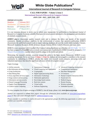 White Globe Publications®
                                    International Journal of Research in Computer Science
                                   CALL FOR PAPERS – Volume 3, Issue 2
                             International Journal of Research in Computer Science
                                             eISSN: 2249 – 8265 | ISSN: 2249 – 8257
IMPORTANT DATES
Deadline:      1st February 2013
Notification: 15th February 2013
Revision:     25th February 2013
Publication:      5th March 2013
It is our immense pleasure to invite you to submit your manuscripts for publication in International Journal of
Research in Computer Sciences, a double blind peer-reviewed journal dedicated to the propagation and elucidation
of scholarly research results.
IJORCS aims to disseminate quality research work and to enhance the ethics and morale of the research
community. Besides providing a platform for the reinforcement of science, fast operative publication, IJORCS
disseminates the published research work in major indexing databases all over the world which includes, Citeseer,
Microsoft Academic Research, BASE, Q-Sensei, Google Scholar, DOAJ, Cabell’s Directory and many more.
IJORCS is now associated with CrossRef (The Citation Linking Backbone) as a Member. A DOI Prefix: "10.7815"
has been assigned by CrossRef and as a result your manuscript, if published in IJORCS would be assigned a DOI
(Digital Object Identifier) number which would be unique in the world each article.
Welcoming the research scholars, scientists around the globe in the Open Access Dimension, IJORCS is now
accepting manuscripts for its next issue (Volume 3, Issue 2). Authors are encouraged to contribute to the research
community by submitting to IJORCS, articles that clarify new research results, projects, surveying works and
industrial experiences that describe significant advances in field of computer science.
Topic Coverage
•   Ad Hoc networks                      •    Autonomous Computing               •    Advanced Computing Architectures
•   Bio-Informatics & Biotechnology      •    Cloud Computing and Applications   •    Computational intelligence
•   Comp Architecture                    •    Cryptography                       •    Data Base Management
•   Data Mining Data                     •    Digital signal processing theory   •    E-Commerce
•   Fuzzy algorithms & Fuzzy logics      •    Information Technology             •    Human Computer Interaction (HCI)
•   Image analysis and processing        •    Multimedia applications            •    Neural networks
•   Information and data security        •    Knowledge based systems            •    Medical imaging
•   Natural Language Processing          •    Real-time systems                  •    Remote Sensing
•   Supply Chain Management              •    Virtual reality                    •    Wireless technology
•   Context-Aware Computing              •    Software Engineering               •    Embedded Systems

To view complete list of topics coverage of IJORCS, Aim & Scope, please visit, www.ijorcs.org/scope
Authors are requested to submit their papers through the submission form available at: www.ijorcs.org/submit-
paper or they can send it through email to: submission@ijorcs.org.
Please consider to contribute to and/or forward to the appropriate groups the following opportunity to submit and
publish your scientific manuscripts.




For more information visit, www.ijorcs.org
Contacts: +918054039690, +919780335152
Email: info@ijorcs.org, editor@ijorcs.org, whiteglobepublications@gmail.com
 