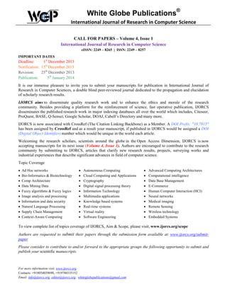 White Globe Publications®
International Journal of Research in Computer Science
CALL FOR PAPERS – Volume 4, Issue 1
International Journal of Research in Computer Science
eISSN: 2249 – 8265 | ISSN: 2249 – 8257
IMPORTANT DATES

Deadline:
1st December 2013
Notification: 15th December 2013
Revision:
25th December 2013
Publication:
5th January 2014
It is our immense pleasure to invite you to submit your manuscripts for publication in International Journal of
Research in Computer Sciences, a double blind peer-reviewed journal dedicated to the propagation and elucidation
of scholarly research results.
IJORCS aims to disseminate quality research work and to enhance the ethics and morale of the research
community. Besides providing a platform for the reinforcement of science, fast operative publication, IJORCS
disseminates the published research work in major indexing databases all over the world which includes, Citeseer,
ProQuest, BASE, Q-Sensei, Google Scholar, DOAJ, Cabell’s Directory and many more.
IJORCS is now associated with CrossRef (The Citation Linking Backbone) as a Member. A DOI Prefix: "10.7815"
has been assigned by CrossRef and as a result your manuscript, if published in IJORCS would be assigned a DOI
(Digital Object Identifier) number which would be unique in the world each article.
Welcoming the research scholars, scientists around the globe in the Open Access Dimension, IJORCS is now
accepting manuscripts for its next issue (Volume 4, Issue 1). Authors are encouraged to contribute to the research
community by submitting to IJORCS, articles that clarify new research results, projects, surveying works and
industrial experiences that describe significant advances in field of computer science.
Topic Coverage
•
•
•
•
•
•
•
•
•
•

Ad Hoc networks
Bio-Informatics & Biotechnology
Comp Architecture
Data Mining Data
Fuzzy algorithms & Fuzzy logics
Image analysis and processing
Information and data security
Natural Language Processing
Supply Chain Management
Context-Aware Computing

•
•
•
•
•
•
•
•
•
•

Autonomous Computing
Cloud Computing and Applications
Cryptography
Digital signal processing theory
Information Technology
Multimedia applications
Knowledge based systems
Real-time systems
Virtual reality
Software Engineering

•
•
•
•
•
•
•
•
•
•

Advanced Computing Architectures
Computational intelligence
Data Base Management
E-Commerce
Human Computer Interaction (HCI)
Neural networks
Medical imaging
Remote Sensing
Wireless technology
Embedded Systems

To view complete list of topics coverage of IJORCS, Aim & Scope, please visit, www.ijorcs.org/scope
Authors are requested to submit their papers through the submission form available at: www.ijorcs.org/submitpaper
Please consider to contribute to and/or forward to the appropriate groups the following opportunity to submit and
publish your scientific manuscripts.

For more information visit, www.ijorcs.org
Contacts: +918054039690, +919780335152
Email: info@ijorcs.org, editor@ijorcs.org, whiteglobepublications@gmail.com

 