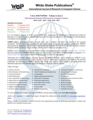 White Globe Publications®
International Journal of Research in Computer Science
CALL FOR PAPERS – Volume 4, Issue 2
International Journal of Research in Computer Science
eISSN: 2249 – 8265 | ISSN: 2249 – 8257
IMPORTANT DATES

Deadline:
1st February 2014
Notification: 15th February 2014
Revision:
25th February 2014
Publication:
5th March 2014
It is our immense pleasure to invite you to submit your manuscripts for publication in International Journal of
Research in Computer Sciences, a double blind peer-reviewed journal dedicated to the propagation and elucidation
of scholarly research results.
IJORCS aims to disseminate quality research work and to enhance the ethics and morale of the research
community. Besides providing a platform for the reinforcement of science, fast operative publication, IJORCS
disseminates the published research work in major indexing databases all over the world which includes, Citeseer,
ProQuest, BASE, Q-Sensei, Google Scholar, DOAJ, Cabell’s Directory and many more.
IJORCS is now associated with CrossRef (The Citation Linking Backbone) as a Member. A DOI Prefix: "10.7815"
has been assigned by CrossRef and as a result your manuscript, if published in IJORCS would be assigned a DOI
(Digital Object Identifier) number which would be unique in the world each article.
Welcoming the research scholars, scientists around the globe in the Open Access Dimension, IJORCS is now
accepting manuscripts for its next issue (Volume 4, Issue 2). Authors are encouraged to contribute to the research
community by submitting to IJORCS, articles that clarify new research results, projects, surveying works and
industrial experiences that describe significant advances in field of computer science.
Topic Coverage
•
•
•
•
•
•
•
•
•
•

Ad Hoc networks
Bio-Informatics & Biotechnology
Comp Architecture
Data Mining Data
Fuzzy algorithms & Fuzzy logics
Image analysis and processing
Information and data security
Natural Language Processing
Supply Chain Management
Context-Aware Computing

•
•
•
•
•
•
•
•
•
•

Autonomous Computing
Cloud Computing and Applications
Cryptography
Digital signal processing theory
Information Technology
Multimedia applications
Knowledge based systems
Real-time systems
Virtual reality
Software Engineering

•
•
•
•
•
•
•
•
•
•

Advanced Computing Architectures
Computational intelligence
Data Base Management
E-Commerce
Human Computer Interaction (HCI)
Neural networks
Medical imaging
Remote Sensing
Wireless technology
Embedded Systems

To view complete list of topics coverage of IJORCS, Aim & Scope, please visit, www.ijorcs.org/scope
Authors are requested to submit their papers through the submission form available at: www.ijorcs.org/submitpaper
Please consider to contribute to and/or forward to the appropriate groups the following opportunity to submit and
publish your scientific manuscripts.

For more information visit, www.ijorcs.org
Contacts: +918054039690, +919780335152
Email: info@ijorcs.org, editor@ijorcs.org,

 