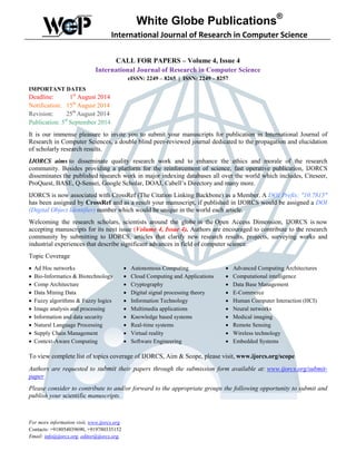 White Globe Publications®
International Journal of Research in Computer Science
CALL FOR PAPERS – Volume 4, Issue 4
International Journal of Research in Computer Science
eISSN: 2249 – 8265 | ISSN: 2249 – 8257
IMPORTANT DATES
Deadline: 1st
August 2014
Notification: 15th
August 2014
Revision: 25th
August 2014
Publication: 5th
September 2014
It is our immense pleasure to invite you to submit your manuscripts for publication in International Journal of
Research in Computer Sciences, a double blind peer-reviewed journal dedicated to the propagation and elucidation
of scholarly research results.
IJORCS aims to disseminate quality research work and to enhance the ethics and morale of the research
community. Besides providing a platform for the reinforcement of science, fast operative publication, IJORCS
disseminates the published research work in major indexing databases all over the world which includes, Citeseer,
ProQuest, BASE, Q-Sensei, Google Scholar, DOAJ, Cabell’s Directory and many more.
IJORCS is now associated with CrossRef (The Citation Linking Backbone) as a Member. A DOI Prefix: "10.7815"
has been assigned by CrossRef and as a result your manuscript, if published in IJORCS would be assigned a DOI
(Digital Object Identifier) number which would be unique in the world each article.
Welcoming the research scholars, scientists around the globe in the Open Access Dimension, IJORCS is now
accepting manuscripts for its next issue (Volume 4, Issue 4). Authors are encouraged to contribute to the research
community by submitting to IJORCS, articles that clarify new research results, projects, surveying works and
industrial experiences that describe significant advances in field of computer science.
Topic Coverage
• Ad Hoc networks • Autonomous Computing • Advanced Computing Architectures
• Bio-Informatics & Biotechnology • Cloud Computing and Applications • Computational intelligence
• Comp Architecture • Cryptography • Data Base Management
• Data Mining Data • Digital signal processing theory • E-Commerce
• Fuzzy algorithms & Fuzzy logics • Information Technology • Human Computer Interaction (HCI)
• Image analysis and processing • Multimedia applications • Neural networks
• Information and data security • Knowledge based systems • Medical imaging
• Natural Language Processing • Real-time systems • Remote Sensing
• Supply Chain Management • Virtual reality • Wireless technology
• Context-Aware Computing • Software Engineering • Embedded Systems
To view complete list of topics coverage of IJORCS, Aim & Scope, please visit, www.ijorcs.org/scope
Authors are requested to submit their papers through the submission form available at: www.ijorcs.org/submit-
paper
Please consider to contribute to and/or forward to the appropriate groups the following opportunity to submit and
publish your scientific manuscripts.
For more information visit, www.ijorcs.org
Contacts: +918054039690, +919780335152
Email: info@ijorcs.org, editor@ijorcs.org,
 