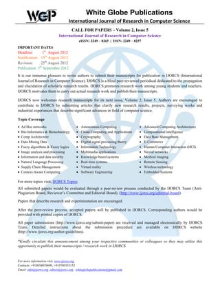White Globe Publications
                                    International Journal of Research in Computer Science
                                   CALL FOR PAPERS – Volume 2, Issue 5
                             International Journal of Research in Computer Science
                                              eISSN: 2249 – 8265 | ISSN: 2249 – 8257
IMPORTANT DATES
Deadline:        1st August 2012
Notification: 15th August 2012
Revision:      25th August 2012
              th
Publication: 5 September 2012
It is our immense pleasure to invite authors to submit their manuscripts for publication in IJORCS (International
Journal of Research in Computer Science). IJORCS is a blind peer-reviewed periodical dedicated to the propagation
and elucidation of scholarly research results. IJORCS promotes research work among young students and teachers.
IJORCS motivates them to carry out actual research work and publish their manuscripts.

IJORCS now welcomes research manuscripts for its next issue, Volume 2, Issue 5. Authors are encouraged to
contribute to IJORCS by submitting articles that clarify new research results, projects, surveying works and
industrial experiences that describe significant advances in field of computer science.

Topic Coverage
•   Ad Hoc networks                       •    Autonomous Computing                •   Advanced Computing Architectures
•   Bio-Informatics & Biotechnology       •    Cloud Computing and Applications    •   Computational intelligence
•   Comp Architecture                     •    Cryptography                        •   Data Base Management
•   Data Mining Data                      •    Digital signal processing theory    •   E-Commerce
•   Fuzzy algorithms & Fuzzy logics       •    Information Technology              •   Human Computer Interaction (HCI)
•   Image analysis and processing         •    Multimedia applications             •   Neural networks
•   Information and data security         •    Knowledge based systems             •   Medical imaging
•   Natural Language Processing           •    Real-time systems                   •   Remote Sensing
•   Supply Chain Management               •    Virtual reality                     •   Wireless technology
•   Context-Aware Computing               •    Software Engineering                •   Embedded Systems

For more topics visit, IJORCS Topics
All submitted papers would be evaluated through a peer-review process conducted by the IJORCS Team (Anti-
Plagiarism Board, Reviewer’s Committee and Editorial Board). (http://www.ijorcs.org/editorial-board).

Papers that describe research and experimentation are encouraged.

After the peer-review process, accepted papers will be published in IJORCS. Corresponding authors would be
provided with printed copies of IJORCS.

All paper submissions (http://www.ijorcs.org/submit-paper) are received and managed electronically by IJORCS
Team. Detailed instructions about the submission procedure are available on IJORCS website
(http://www.ijorcs.org/author-guidelines).

*Kindly circulate this announcement among your respective communities or colleagues so they may utilize this
opportunity to publish their manuscripts / research work in IJORCS.


For more information visit, www.ijorcs.org
Contacts: +918054039690, +919780335152
Email: info@ijorcs.org, editor@ijorcs.org, whiteglobepublications@gmail.com
 