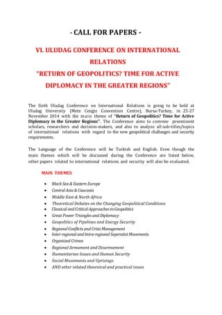 - CALL FOR PAPERS -
VI. ULUDAG CONFERENCE ON INTERNATIONAL
RELATIONS
“RETURN OF GEOPOLITICS? TIME FOR ACTIVE
DIPLOMACY IN THE GREATER REGIONS”
The Sixth Uludag Conference on International Relations is going to be held at
Uludag University (Mete Cengiz Convention Centre), Bursa-Turkey, in 25-27
November 2014 with the main theme of “Return of Geopolitics? Time for Active
Diplomacy in the Greater Regions’’. The Conference aims to convene preeminent
scholars, researchers and decision-makers, and also to analyze all sub-titles/topics
of international relations with regard to the new geopolitical challanges and security
requirements.
The Language of the Conference will be Turkish and English. Even though the
main themes which will be discussed during the Conference are listed below,
other papers related to international relations and security will also be evaluated.
MAIN THEMES
Black Sea & Eastern Europe
Central Asia & Caucasia
Middle East & North Africa
Theoretical Debates on the Changing Geopolitical Conditions
Classical and Critical Approaches to Geopolitics
Great Power Triangles and Diplomacy
Geopolitics of Pipelines and Energy Security
Regional Conflicts and CrisisManagement
Inter-regional and Intra-regional Seperatist Movements
Organized Crimes
Regional Armament and Disarmament
Humanitarian Issues and Human Security
Social Movements and Uprisings
AND other related theoreical and practical issues
 