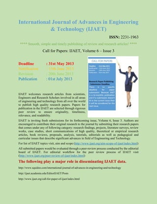 International Journal of Advances in Engineering
& Technology (IJAET)
ISSN: 2231-1963
**** Smooth, simple and timely publishing of review and research articles! ****
Call for Papers: IJAET, Volume 6 – Issue 3
Deadline : 31st May 2013
Notification : 15th June 2013
Revision : 20th June 2013
Publication : 01st July 2013
IJAET welcomes research articles from scientists,
Engineers and Research Scholars involved in all areas
of engineering and technology from all over the world
to publish high quality research papers. Papers for
publication in the IJAET are selected through rigorous
peer review to ensure originality, timeliness,
relevance, and readability.
IJAET is inviting fresh submissions for its forthcoming issue, Volume 6, Issue 3. Authors are
encouraged to contribute their original research to the journal by submitting their research papers
that comes under any of following category: research findings, projects, literature surveys, review
works, case studies, short communications of high quality, theoretical or empirical research
articles, book reviews, proposals, analysis, tutorials, editorials as well as pedagogical and
curricular issues that describe significant advances in field of Engineering and Technology.
For list of IJAET topics visit, aim and scope (http://www.ijaet.org/aim-scope-of-ijaet/index.html)
All submitted papers would be evaluated through a peer-review process conducted by the editorial
board of IJAET. For editorial workflow for the peer review process of IJAET visit
(http://www.ijaet.org/peer-review-of-ijaet/index.html)
The following play a major role in disseminating IJAET data.
http://www.squidoo.com/international-journal-of-advances-in-engineering-and-technology
http://ijaet.academia.edu/EditorIJAET/Posts
http://www.ijaet.org/call-for-paper-of-ijaet/index.html
 