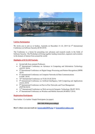 Call for Participation
We invite you to join us in Sydney, Australia on December 21~22, 2019 for 5th
International
Conference on Software Security (ICSS 2019)
The Conference is a forum for presenting new advances and research results in the fields of
Software Security. The Workshop will bring together leading researchers, engineers and scientists
in the domain of interest from around the world.
Highlights of ICSS 2019 include:
 Invited talk from eminent Professors
 9th
International Conference on Advances in Computing and Information Technology
(ACITY 2019)
 9th
International Conference on Digital Image Processing and Pattern Recognition (DPPR
2019)
 6th
International Conference on Computer Networks & Data Communications
(CNDC 2019)
 10th
International Conference on VLSI (VLSI 2019)
 9th
International Conference on Artificial Intelligence, Soft Computing and Applications
(AIAA 2019)
 9th
International Conference on Peer-to-Peer Networks and Trust Management
(P2PTM 2019)
 11th
International Conference on Web services & Semantic Technology (WeST 2019)
 6th
International Conference on Wireless and Mobile Network (WiMNeT 2019)
Registration Participants
Non-Author / Co-Author/ Simple Participants (no paper)
350 USD (With proceedings)
Here's where you can reach us: icss@cndc2019.org or icssconfe@yahoo.com
 