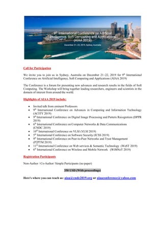 Call for Participation
We invite you to join us in Sydney, Australia on December 21~22, 2019 for 9th
International
Conference on Artificial Intelligence, Soft Computing and Applications (AIAA 2019)
The Conference is a forum for presenting new advances and research results in the fields of Soft
Computing. The Workshop will bring together leading researchers, engineers and scientists in the
domain of interest from around the world.
Highlights of AIAA 2019 include:
 Invited talk from eminent Professors
 9th
International Conference on Advances in Computing and Information Technology
(ACITY 2019)
 9th
International Conference on Digital Image Processing and Pattern Recognition (DPPR
2019)
 6th
International Conference on Computer Networks & Data Communications
(CNDC 2019)
 10th
International Conference on VLSI (VLSI 2019)
 5th
International Conference on Software Security (ICSS 2019)
 9th
International Conference on Peer-to-Peer Networks and Trust Management
(P2PTM 2019)
 11th
International Conference on Web services & Semantic Technology (WeST 2019)
 6th
International Conference on Wireless and Mobile Network (WiMNeT 2019)
Registration Participants
Non-Author / Co-Author/ Simple Participants (no paper)
350 USD (With proceedings)
Here's where you can reach us: aiaa@cndc2019.org or aiaaconference@yahoo.com
 