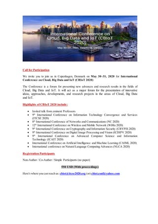 Call for Participation
We invite you to join us in Copenhagen, Denmark on May 30~31, 2020 for International
Conference on Cloud, Big Data and IoT (CBIoT 2020)
The Conference is a forum for presenting new advances and research results in the fields of
Cloud, Big Data and IoT. It will act as a major forum for the presentation of innovative
ideas, approaches, developments, and research projects in the areas of Cloud, Big Data
and IoT.
Highlights of CBIoT 2020 include:
 Invited talk from eminent Professors
 9th
International Conference on Information Technology Convergence and Services
(ITCSE 2020)
 8th
International Conference of Networks and Communications (NC 2020)
 12th
International Conference on Wireless and Mobile Network (WiMo 2020)
 9th
International Conference on Cryptography and Information Security (CRYPIS 2020)
 9th
International Conference on Digital Image Processing and Vision (ICDIPV 2020)
 9th
International Conference on Advanced Computer Science and Information
Technology (ICAIT 2020)
 International Conference on Artificial Intelligence and Machine Learning (CAIML 2020)
 International conference on Natural Language Computing Advances (NLCA 2020)
Registration Participants
Non-Author / Co-Author / Simple Participants (no paper)
550 USD (With proceedings)
Here's where you can reach us: cbiot@itcse2020.org (or) cbiot.conf@yahoo.com
 