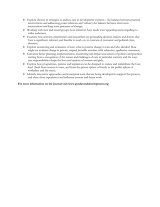 • Explore choices in strategies to address care in development contexts – the balance between practical interventions and addressing power relations and ‘culture’; the balance between short-term interventions and long-term processes of change; 
• Working with men and mixed groups: how initiatives have made ‘care’ appealing and compelling to wider audiences; 
• Examine how activists, practitioners and researchers are persuading decision-makers and donors that Care is significant, relevant, and feasible to work on, in contexts of economic and political crisis, disasters; 
• Explore monitoring and evaluation of care: what is positive change in care and who decides? How might we evaluate change in private, unpaid, invisible activities with subjective, qualitative outcomes; 
• Galvanise better planning, implementation, monitoring and impact assessment of policies and practices starting from a recognition of the nature and challenges of care in particular contexts and the ways care responsibilities shape the lives and options of women and girls; 
• Explore how programmes, policies and legislation can be designed to reduce and redistribute the Care load (both from women to men, and from the private sphere of family to the public sphere of workplace and the state); 
• Identify innovative approaches and conceptual tools that are being developed to support this process, and share these experiences and influence current and future work. 
For more information on the journal visit www.genderanddevelopment.org 
