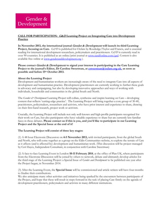 CALL FOR PARTICIPATION: G&D Learning Project on Integrating Care into Development Practice 
In November 2013, the international journal Gender & Development will launch its third Learning Project, focusing on Care. G&D is published for Oxfam by Routledge/Taylor and Francis, and is essential reading for international development researchers, policymakers and practitioners. G&D is currently read in over 90 countries. It is published as an online/print journal at www.tandfonline.com/gad. Content is also available free online at www.genderanddevelopment.org ). 
Please contact Gender & Development to signal your interest in participating in the Care Learning Project to the journal’s Editor, Dr Caroline Sweetman, at csweetman@oxfam.org.uk, as soon as possible and before 15th October 2013. 
About the Learning Project 
Development and humanitarian workers are increasingly aware of the need to integrate Care into all aspects of development and humanitarian practice. Development practitioners are currently working to further these goals in advocacy and campaigning, but also by developing innovative approaches and ways of working with individuals, households and communities in the global South and North. 
The Gender & Development Learning Project will collate, synthesise and inspire learning on Care – developing content that reflects ‘cutting-edge practice’. The Learning Project will bring together a core group of 30-40, practitioners, policymakers, researchers and activists, who have prior interest and experience to share, drawing on their first-hand research, project work or activism. 
Crucially, the Learning Project will include not only well-known and high-profile participants recognised for their work on Care, but also participants who have valuable experience to share but are currently less familiar faces in these debates. Please contact us if this is you, and you’d like to participate in our Learning Project and the Special Issue at the end of it! 
The Learning Project will consist of three key stages: 
(1) A 48 hour Electronic Discussion on 4-5 November 2013, with invited participants, from the global South and North, who will come together as a group on the Eldis Communities website, to explore the terrain of Care as it affects (and is affected by) development and humanitarian work. (This discussion will be project managed by Ceri Hayes, Independent Consultant, in conjunction with Caroline Sweetman) 
(2) A face-to-face Learning Event in London 10-11 February 2014, at the office of Plan UK, where participants from the Electronic Discussion will be joined by others to network, debate and ultimately develop articles for the third stage of the Learning Project: a Special Issue of Gender and Development to be published one year after the Project began, in November 2014. 
(3) After the Learning Event, the Special Issue will be commissioned and article writers will have four months to finalise their contributions. 
We also anticipate many other activities and initiatives being sparked by the encounters between participants of the Project, and hope that these will result in steps forward in the task of placing Care firmly on the agenda of development practitioners, policymakers and activists in many different institutions. 
 