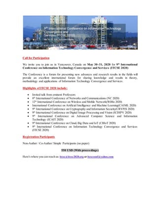 Call for Participation
We invite you to join us in Vancouver, Canada on May 30~31, 2020 for 9th
International
Conference on Information Technology Convergence and Services (ITCSE 2020)
The Conference is a forum for presenting new advances and research results in the fields will
provide an excellent international forum for sharing knowledge and results in theory,
methodology and applications of Information Technology Convergence and Services.
Highlights of ITCSE 2020 include:
 Invited talk from eminent Professors
 8th
International Conference of Networks and Communications (NC 2020)
 12th
International Conference on Wireless and Mobile Network(WiMo 2020)
 International Conference on Artificial Intelligence and Machine Learning(CAIML 2020)
 9th
International Conference on Cryptography and Information Security(CRYPIS 2020)
 9th
International Conference on Digital Image Processing and Vision (ICDIPV 2020)
 9th
International Conference on Advanced Computer Science and Information
Technology (ICAIT 2020)
 9th
International Conference on Cloud, Big Data and IoT (CBIoT 2020)
 9th
International Conference on Information Technology Convergence and Services
(ITCSE 2020)
Registration Participants
Non-Author / Co-Author/ Simple Participants (no paper)
550 USD (With proceedings)
Here's where you can reach us: itcse@itcse2020.org or itcseconf@yahoo.com
 