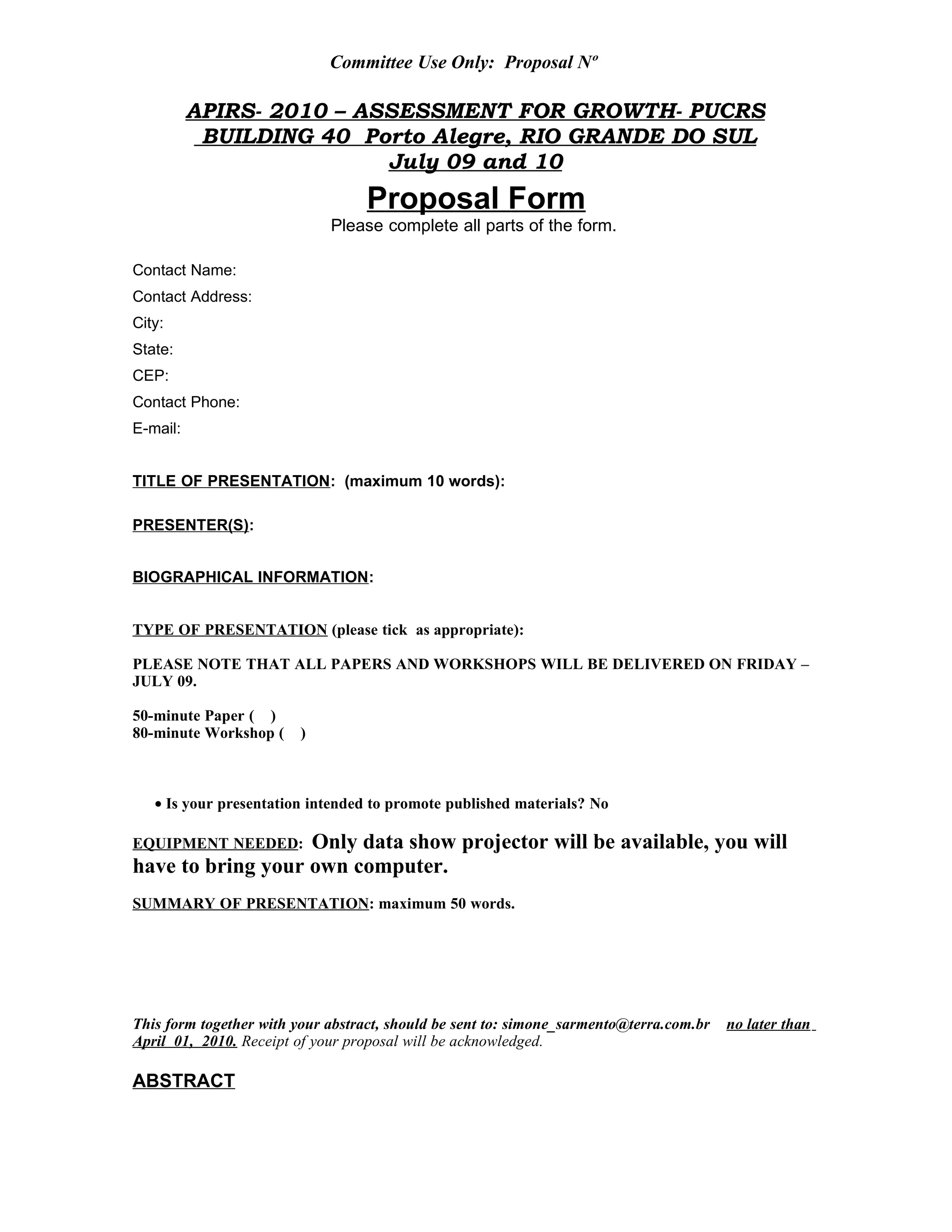 Committee Use Only: Proposal Nº
APIRS- 2010 – ASSESSMENT FOR GROWTH- PUCRS
BUILDING 40 Porto Alegre, RIO GRANDE DO SUL
July 09 and 10
Proposal Form
Please complete all parts of the form.
Contact Name:
Contact Address:
City:
State:
CEP:
Contact Phone:
E-mail:
TITLE OF PRESENTATION: (maximum 10 words):
PRESENTER(S):
BIOGRAPHICAL INFORMATION:
TYPE OF PRESENTATION (please tick as appropriate):
PLEASE NOTE THAT ALL PAPERS AND WORKSHOPS WILL BE DELIVERED ON FRIDAY –
JULY 09.
50-minute Paper ( )
80-minute Workshop ( )
• Is your presentation intended to promote published materials? No
EQUIPMENT NEEDED: Only data show projector will be available, you will
have to bring your own computer.
SUMMARY OF PRESENTATION: maximum 50 words.
This form together with your abstract, should be sent to: simone_sarmento@terra.com.br no later than
April 01, 2010. Receipt of your proposal will be acknowledged.
ABSTRACT