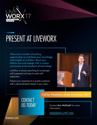 Contact Ann McGrath for more
information.
ANMGRATH@PTC.COM
PRESENT AT LIVEWORX
There are a number of exciting
opportunities to contribute your knowledge
and insights at LiveWorx. Boost your
bottom line and engage with a unique
community at the forefront of technology.
LiveWorx is always searching for amazingly
well prepared and easy to work with
presenters.
Present your expertise to a quality audience
with a demonstrated interest in your topic.
CONTACT
US TODAY
Call for Presenters closes November 28th
liveworx.com
 