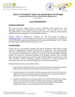 Office of the Vice President for Academic Affairs



                   ASIAN UNIVERSITY DIGITAL RESOURCE NETWORK
                               GUIDELINES FOR LOCAL KNOWLEDGE PROPOSALS
                                                2011 –2012

                                                    CALL FOR PROPOSALS

           Proposal Considerations

           The Asian University Digital Resource Network (AUDRN) invites proposals for Local
           Knowledge projects to be implemented between December 1, 2011 and June 30, 2012. Local
           Knowledge projects include academic research projects, interactive workshops, and development
           and pilot-testing of learning plans with first hand data collection.

           Proposals should be submitted by November 20, 2011 and should be emailed to
           lbeltran@mc.edu.ph. An acknowledgment email shall be sent to the proponents of all proposals
           received. Decisions regarding proposal funding will be announced by December 1, 2011. Reports
           of funded projects should be submitted by June 30, 2012.

           Local Knowledge

           Projects may be in any academic discipline (arts and the humanities, social sciences, natural
           sciences) or interdisciplinary. Proposals should explain the significance of the local knowledge
           that will be collected and should utilize digital tools in the documentation. The project proponent
           will be required to upload the process and result of the project to the AUDRN Mahara e-portfolio
           platform. An account for all approved proposals in the AUDRN e-portfolio will be provided
           unless the proponent already has an existing account. Proposed budgets per institution may range
           from US$1,000 - $2,500. Collaborative proposals involving two or more institutions are
           encouraged, and in these cases, proposed budgets may be increased proportionately.

           Proposals should meet at least one of these criteria:

               1. Create and share replicable models of uses of local knowledge for teaching and learning in
                  higher education including service-learning and other similar service activities.

               2. Expand the capacity of an institution’s faculty, researchers and/or library staff in the use of
                  digital tools for teaching, learning, student research and/or service through the collection,
                  organization, analysis, and sharing of local knowledge data.

               3. Emphasize collaboration in the collection and/or use of local knowledge data (e.g., among
                  classes, across departments, among the institution and community, or among higher
                  education institutions in one country or internationally) including the involvement of
                  undergraduate students as active participants in the research process.




 Rm. 302 Caritas Building, Miriam College                                 Telefax: (02)435-4754; 5805400 ext 1121
 Katipunan Rd., Loyola Heights, Quezon City, 1108, Philippines                          Email: mbaybay@mc.edu.ph
 