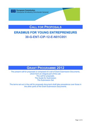 CALL FOR PROPOSALS
     ERASMUS FOR YOUNG ENTREPRENEURS
          30-G-ENT-CIP-12-E-N01C051




                    GRANT PROGRAMME 2012
 The present call for proposals is composed of a set of Grant Submission Documents,
                         which form an integral part of this call:
                                 The call for proposals,
                               The Guide for Submission
                                   The Submission Set

The terms set out in the call for proposals document shall take precedence over those in
                  the other parts of the Grant Submission Documents.




                                                                                Page 1 of 15
 