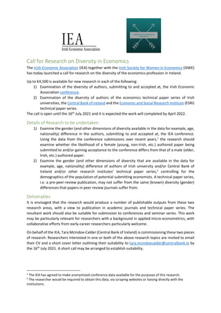 Call for Research on Diversity in Economics
The Irish Economic Association (IEA) together with the Irish Society for Women in Economics (ISWE)
has today launched a call for research on the diversity of the economics profession in Ireland.
Up to €4,500 is available for new research in each of the following:
1) Examination of the diversity of authors, submitting to and accepted at, the Irish Economic
Association conference.
2) Examination of the diversity of authors of the economics technical paper series of Irish
universities, the Central Bank of Ireland and the Economic and Social Research Institute (ESRI)
technical paper series.
The call is open until the 16th
July 2021 and it is expected the work will completed by April 2022.
Details of Research to be undertaken:
1) Examine the gender (and other dimensions of diversity available in the data for example, age,
nationality) difference in the authors, submitting to and accepted at, the IEA conference.
Using the data from the conference submissions over recent years,1
the research should
examine whether the likelihood of a female (young, non-Irish, etc.) authored paper being
submitted to and/or gaining acceptance to the conference differs from that of a male (older,
Irish, etc.) authored paper.
2) Examine the gender (and other dimensions of diversity that are available in the data for
example, age, nationality) difference of authors of Irish university and/or Central Bank of
Ireland and/or other research institutes’ technical paper series,2
controlling for the
demographics of the population of potential submitting economists. A technical paper series,
i.e. a pre-peer-review publication, may not suffer from the same (known) diversity (gender)
differences that papers in peer review journals suffer from.
Deliverables
It is envisaged that the research would produce a number of publishable outputs from these two
research areas, with a view to publication in academic journals and technical paper series. The
resultant work should also be suitable for submission to conferences and seminar series. This work
may be particularly relevant for researchers with a background in applied micro-econometrics, with
collaborative efforts from early-career researchers particularly welcome.
On behalf of the IEA, Tara McIndoe-Calder (Central Bank of Ireland) is commissioning these two pieces
of research. Researchers interested in one or both of the above research topics are invited to email
their CV and a short cover letter outlining their suitability to tara.mcindoecalder@centralbank.ie by
the 16th
July 2021. A short call may be arranged to establish suitability.
1
The IEA has agreed to make anonymised conference data available for the purposes of this research.
2
The researcher would be required to obtain this data, via scraping websites or liaising directly with the
institutions.
 