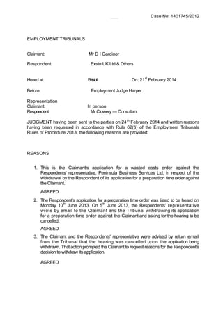 Case No: 1401745/2012
EMPLOYMENT TRIBUNALS
Claimant: Mr D I Gardiner
Respondent: Exsto UK Ltd & Others
Heard at: Bristol On: 21st
February 2014
Before: Employment Judge Harper
Representation
Claimant: In person
Respondent: Mr Clowery — Consultant
JUDGMENT having been sent to the parties on 24th
February 2014 and written reasons
having been requested in accordance with Rule 62(3) of the Employment Tribunals
Rules of Procedure 2013, the following reasons are provided:
REASONS
1. This is the Claimant's application for a wasted costs order against the
Respondents' representative, Peninsula Business Services Ltd, in respect of the
withdrawal by the Respondent of its application for a preparation time order against
the Claimant.
AGREED
2. The Respondent's application for a preparation time order was listed to be heard on
Monday 10th
June 2013. On 5th
June 2013, the Respondents' representative
wrote by email to the Claimant and the Tribunal withdrawing its application
for a preparation time order against the Claimant and asking for the hearing to be
cancelled.
AGREED
3. The Claimant and the Respondents' representative were advised by return email
from the Tribunal that the hearing was cancelled upon the application being
withdrawn. That action prompted the Claimant to request reasons for the Respondent's
decision to withdraw its application.
AGREED
 