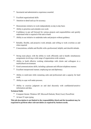 • Secretarial and administrative experience essential. 
• Excellent organizational skills
• Attention to detail and eye for accuracy. 
• Demonstrates initiative to work independently on day to day basis
• Ability to prioritize and schedule own work
• Confidence to put self forward for various projects and responsibilities and quickly
understand what is required of the task at hand.
• Ability to use initiative to undertake tasks and projects without guidance. 
• Reliable, flexible, and proactive work attitude; and willing to work overtime as and
when required
• Conscientious, reliable and flexible with a professional, helpful, and cheerful attitude.  
 
• Strong team player, with the ability to work efficiently and to handle simultaneous
assignments involving a wide range of organization-wide contacts.
• Ability to build effective working relationships with clients and colleagues in a
multicultural environment.
• Good communications skills, including a pleasant and efficient telephone manner.
• Excellent interpersonal manner, employing tact and diplomacy. 
• Ability to multi-task while remaining calm and professional and a capacity for hard
work.
• Ability to cope well under pressure. 
• Ability to exercise judgment on and deal discretely with confidential/sensitive
information and data.
Technical Skills
• Computer literate: Windows XP: Microsoft Outlook, Word, Excel, PowerPoint
• At least 55 wpm typing
This job description is not limited to the responsibilities listed and the incumbent may be
requested to perform other relevant duties as required by business needs.
 