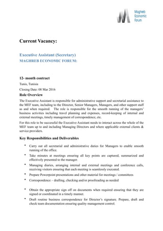 Current Vacancy:
Executive Assistant (Secretary)
MAGHREB ECONOMIC FORUM:
12- month contract
Tunis, Tunisia
Closing Date: 08 Mar 2016
Role Overview
The Executive Assistant is responsible for administrative support and secretarial assistance to
the MEF team, including to the Director, Senior Managers, Managers, and other support staff
as and when required. The role is responsible for the smooth running of the managers’
business activities including travel planning and expenses, record-keeping of internal and
external meetings, timely management of correspondence, etc.
For this role to be successful the Executive Assistant needs to interact across the whole of the
MEF team up to and including Managing Directors and where applicable external clients &
service providers.
Key Responsibilities and Deliverables
• Carry out all secretarial and administrative duties for Managers to enable smooth
running of the office.
• Take minutes at meetings ensuring all key points are captured, summarized and
effectively presented to the manager.
• Managing diaries, arranging internal and external meetings and conference calls,
receiving visitors ensuring that each meeting is seamlessly executed.
• Prepare Powerpoint presentations and other material for meetings / committees
• Correspondence – drafting, checking and/or proofreading as needed 
• Obtain the appropriate sign off on documents when required ensuring that they are
signed or coordinated in a timely manner.
• Draft routine business correspondence for Director’s signature. Prepare, draft and
check team documentation ensuring quality management control. 
 