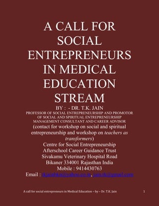 A CALL FOR
       SOCIAL
   ENTREPRENEURS
     IN MEDICAL
     EDUCATION
       STREAM
                         BY : - DR. T.K. JAIN
  PROFESSOR OF SOCIAL ENTREPRENEURSHIP AND PROMOTOR
       OF SOCIAL AND SPIRITUAL ENTREPRENEURSHIP
     MANAGEMENT CONSULTANT AND CAREER ADVISOR
    (contact for workshop on social and spiritual
   entrepreneurship and workshop on teachers as
                     transformers)
          Centre for Social Entrepreneurship
          Afterschool Career Guidance Trust
         Sivakamu Veterinary Hospital Road
           Bikaner 334001 Rajasthan India
                Mobile : 9414430763
 Email : tkjainbkn@yahoo.co.in, jain.tk@gmail.com


A call for social entrepreneurs in Medical Education – by – Dr. T.K. Jain   1
 