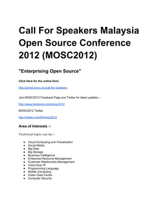 Call For Speakers Malaysia
Open Source Conference
2012 (MOSC2012)
"Enterprising Open Source"

Click Here for the online form

http://portal.mosc.my/call-for-speakers


Join MOSC2012 Facebook Page and Twitter for latest updates :-

http://www.facebook.com/mosc2012

MOSC2012 Twitter

http://twitter.com/#!/mosc2012


Area of Interests :-

Technical topic can be :-

   ●   Cloud Computing and Virtualization
   ●   Social Media
   ●   Big Data
   ●   Big Storage
   ●   Business Intelligence
   ●   Enterprise Resource Management
   ●   Customer Relationship Management
   ●   Voice Over IP
   ●   Programming Language
   ●   Mobile Computing
   ●   Green Data Centre
   ●   Computer Security
 