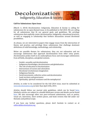  
	
  
Call	
  For	
  Submissions:	
  Open	
  Issue	
  
	
  	
  
[March	
   3,	
   2014]	
   Decolonization:	
   Indigeneity,	
   Education	
   &	
   Society	
   is	
   calling	
   for	
  
submissions	
  for	
  an	
  open-­‐themed	
  issue,	
  to	
  be	
  published	
  in	
  Fall	
  2014.	
  We	
  are	
  calling	
  
for	
   all	
   submissions	
   that	
   fit	
   our	
   general	
   goals	
   and	
   guidelines.	
   We	
   privilege	
  
submissions	
  that	
  explicitly	
  center	
  decolonization,	
  Indigeneity,	
  educational	
  practices,	
  
as	
   well	
   as	
   engaging	
   in	
   scholarship	
   that	
   furthers	
   discussions	
   around	
   decolonial	
  
possibilities.	
  
	
  
As	
   always,	
   we	
   are	
   interested	
   in	
   papers	
   that	
   engage	
   issues	
   from	
   the	
   intersection	
   of	
  
theory	
   and	
   practice,	
   and	
   privilege	
   those	
   submissions	
   that	
   challenge	
   dominant	
  
definitions	
  of	
  valid	
  knowledge,	
  methodology,	
  and	
  scholarship.	
  
	
  
Below	
   are	
   possible	
   themes	
   for	
   submissions;	
   they	
   are	
   not	
   exhaustive	
   and	
   we	
  
encourage	
   submissions	
   that	
   approach	
   decolonization	
   from	
   other	
   entry	
   points.	
  
Decolonization	
   prides	
  itself	
  on	
  its	
  undisciplinary	
  focus	
  and	
  encourages	
  submissions	
  
from	
  all	
  fields,	
  disciplines,	
  and	
  global	
  contexts.	
  
	
  	
  
-­‐ Gender,	
  sexuality	
  and	
  decolonization	
  
-­‐ Indigenous	
  knowledges,	
  decolonization	
  and	
  globalization	
  
-­‐ The	
  role	
  of	
  education	
  in	
  decolonization	
  
-­‐ Intersections	
  of	
  racism	
  and	
  colonialism	
  
-­‐ Decolonial	
  revolutionary	
  imagination	
  
-­‐ Indigenous	
  futurity	
  
-­‐ Social	
  movements,	
  collective	
  action	
  and	
  decolonization	
  	
  
-­‐ Land,	
  territory	
  and	
  governance	
  	
  
-­‐ Spirituality,	
  spiritual	
  resistance	
  and	
  the	
  metaphysical	
  	
  
	
  
Articles,	
   in	
   order	
   to	
   be	
   considered	
   for	
   the	
   Fall	
   2014	
   issue,	
   must	
   be	
   submitted	
   at	
  
www.decolonization.org	
  no	
  later	
  than	
  April	
  25th,	
  2014.	
  	
  
	
  
Articles	
   should	
   follow	
   our	
   journal	
   style	
   guidelines,	
   which	
   can	
   be	
   found	
   here.	
  
Scholarly	
  articles	
  are	
  subject	
  to	
  a	
  double-­‐blind	
  peer	
  review	
  and	
  details	
  can	
  be	
  found	
  
here.	
   We	
   also	
   encourage	
   other	
   non	
   peer-­‐reviewed	
   submissions,	
   such	
   as	
   poetry,	
  
visual	
   art,	
   interviews,	
   short	
   written	
   pieces,	
   and	
   book	
   reviews	
   that	
   fall	
   under	
   our	
  
thematic	
  and	
  political	
  scope.	
  
	
  
If	
   you	
   have	
   any	
   further	
   questions,	
   please	
   don’t	
   hesitate	
   to	
   contact	
   us	
   at	
  
editors@decolonization.org	
  
	
  

	
  

1	
  

 