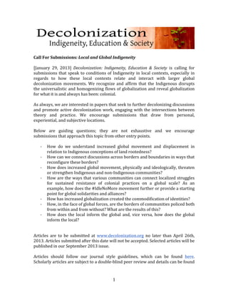  
	
  
Call	
  For	
  Submissions:	
  Local	
  and	
  Global	
  Indigeneity	
  
	
  	
  
[January	
   29,	
   2013]	
   Decolonization:	
   Indigeneity,	
   Education	
   &	
   Society	
   is	
   calling	
   for	
  
submissions	
   that	
   speak	
   to	
   conditions	
   of	
   Indigeneity	
   in	
   local	
   contexts,	
   especially	
   in	
  
regards	
   to	
   how	
   these	
   local	
   contexts	
   relate	
   and	
   interact	
   with	
   larger	
   global	
  
decolonization	
   movements.	
   We	
   recognize	
   and	
   affirm	
   that	
   the	
   Indigenous	
   disrupts	
  
the	
  universalistic	
  and	
  homogenizing	
  flows	
  of	
  globalization	
  and	
  reveal	
  globalization	
  
for	
  what	
  it	
  is	
  and	
  always	
  has	
  been:	
  colonial.	
  
	
  
As	
   always,	
   we	
   are	
   interested	
   in	
   papers	
   that	
   seek	
   to	
   further	
   decolonizing	
   discussions	
  
and	
   promote	
   active	
   decolonization	
   work,	
   engaging	
   with	
   the	
   intersections	
   between	
  
theory	
   and	
   practice.	
   We	
   encourage	
   submissions	
   that	
   draw	
   from	
   personal,	
  
experiential,	
  and	
  subjective	
  locations.	
  	
  
	
  
Below	
   are	
   guiding	
   questions;	
   they	
   are	
   not	
   exhaustive	
   and	
   we	
   encourage	
  
submissions	
  that	
  approach	
  this	
  topic	
  from	
  other	
  entry	
  points.	
  
	
  	
  
         -­‐ How	
   do	
   we	
   understand	
   increased	
   global	
   movement	
   and	
   displacement	
   in	
  
             relation	
  to	
  Indigenous	
  conceptions	
  of	
  land	
  rootedness?	
  
         -­‐ How	
  can	
  we	
  connect	
  discussions	
  across	
  borders	
  and	
  boundaries	
  in	
  ways	
  that	
  
             reconfigure	
  these	
  borders?	
  
         -­‐ How	
  does	
  increased	
  global	
  movement,	
  physically	
  and	
  ideologically,	
  threaten	
  
             or	
  strengthen	
  Indigenous	
  and	
  non-­‐Indigenous	
  communities?	
  
         -­‐ How	
  are	
  the	
  ways	
  that	
  various	
  communities	
  can	
  connect	
  localized	
  struggles	
  
             for	
   sustained	
   resistance	
   of	
   colonial	
   practices	
   on	
   a	
   global	
   scale?	
   As	
   an	
  
             example,	
   how	
   does	
   the	
   #IdleNoMore	
   movement	
   further	
   or	
   provide	
   a	
   starting	
  
             point	
  for	
  global	
  solidarities	
  and	
  alliances?	
  
         -­‐ How	
  has	
  increased	
  globalization	
  created	
  the	
  commodification	
  of	
  identities?	
  
         -­‐ How,	
  in	
  the	
  face	
  of	
  global	
  forces,	
  are	
  the	
  borders	
  of	
  communities	
  policed	
  both	
  
             from	
  within	
  and	
  from	
  without?	
  What	
  are	
  the	
  results	
  of	
  this?	
  
         -­‐ How	
   does	
   the	
   local	
   inform	
   the	
   global	
   and,	
   vice	
   versa,	
   how	
   does	
   the	
   global	
  
             inform	
  the	
  local?	
  	
  
	
  	
  
	
  
Articles	
   are	
   to	
   be	
   submitted	
   at	
   www.decolonization.org	
   no	
   later	
   than	
   April	
   26th,	
  
2013.	
  Articles	
  submitted	
  after	
  this	
  date	
  will	
  not	
  be	
  accepted.	
  Selected	
  articles	
  will	
  be	
  
published	
  in	
  our	
  September	
  2013	
  issue.	
  
	
  
Articles	
   should	
   follow	
   our	
   journal	
   style	
   guidelines,	
   which	
   can	
   be	
   found	
   here.	
  
Scholarly	
  articles	
  are	
  subject	
  to	
  a	
  double-­‐blind	
  peer	
  review	
  and	
  details	
  can	
  be	
  found	
  


	
                                                                   1	
  
 