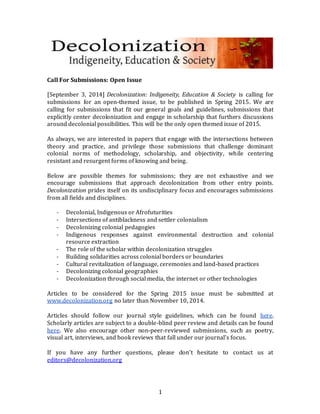 1 
Call For Submissions: Open Issue 
[September 3, 2014] Decolonization: Indigeneity, Education & Society is calling for 
submissions for an open-themed issue, to be published in Spring 2015. We are 
calling for submissions that fit our general goals and guidelines, submissions that 
explicitly center decolonization and engage in scholarship that furthers discussions 
around decolonial possibilities. This will be the only open themed issue of 2015. 
As always, we are interested in papers that engage with the intersections between 
theory and practice, and privilege those submissions that challenge dominant 
colonial norms of methodology, scholarship, and objectivity, while centering 
resistant and resurgent forms of knowing and being. 
Below are possible themes for submissions; they are not exhaustive and we 
encourage submissions that approach decolonization from other entry points. 
Decolonization prides itself on its undisciplinary focus and encourages submissions 
from all fields and disciplines. 
- Decolonial, Indigenous or Afrofuturities 
- Intersections of antiblackness and settler colonialism 
- Decolonizing colonial pedagogies 
- Indigenous responses against environmental destruction and colonial 
resource extraction 
- The role of the scholar within decolonization struggles 
- Building solidarities across colonial borders or boundaries 
- Cultural revitalization of language, ceremonies and land-based practices 
- Decolonizing colonial geographies 
- Decolonization through social media, the internet or other technologies 
Articles to be considered for the Spring 2015 issue must be submitted at 
www.decolonization.org no later than November 10, 2014. 
Articles should follow our journal style guidelines, which can be found here. 
Scholarly articles are subject to a double-blind peer review and details can be found 
here. We also encourage other non-peer-reviewed submissions, such as poetry, 
visual art, interviews, and book reviews that fall under our journal’s focus. 
If you have any further questions, please don’t hesitate to contact us at 
editors@decolonization.org 
