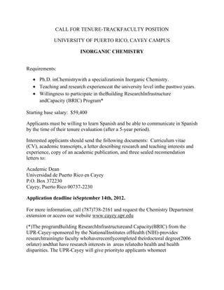CALL FOR TENURE-TRACKFACULTY POSITION

             UNIVERSITY OF PUERTO RICO, CAYEY CAMPUS

                          INORGANIC CHEMISTRY


Requirements:

      Ph.D. inChemistrywith a specializationin Inorganic Chemistry.
      Teaching and research experienceat the university level inthe pasttwo years.
      Willingness to participate in theBuilding ResearchInfrastructure
      andCapacity (BRIC) Program*

Starting base salary: $59,400

Applicants must be willing to learn Spanish and be able to communicate in Spanish
by the time of their tenure evaluation (after a 5-year period).

Interested applicants should send the following documents: Curriculum vitae
(CV), academic transcripts, a letter describing research and teaching interests and
experience, copy of an academic publication, and three sealed recomendation
letters to:

Academic Dean
Universidad de Puerto Rico en Cayey
P.O. Box 372230
Cayey, Puerto Rico 00737-2230

Application deadline isSeptember 14th, 2012.

For more information, call (787)738-2161 and request the Chemistry Department
extension or access our website www.cayey.upr.edu

(*)The programBuilding ResearchInfrastructureand Capacity(BRIC) from the
UPR-Cayey-sponsored by the NationalInstitutes ofHealth (NIH)-provides
researchtrainingto faculty whohaverecentlycompleted theirdoctoral degree(2006
orlater) andthat have research interests in areas relatedto health and health
disparities. The UPR-Cayey will give priorityto applicants whomeet
 