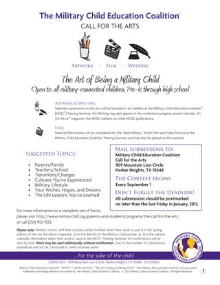 The Military Child Education Coalition                                                                                         ®



                                                         CALL FOR THE ARTS




                                                 Artwork                  •     Film           • Writing


                                       The Art of Being a Military Child
            Open to all military-connected children, Pre-K through high school
                                  Artwork & Writing
                                  Selected submissions in the arts will be featured in art exhibits at the Military Child Education Coalition®
                                  (MCEC®) Training Seminar. Art/Writing may also appear in the conference program, annual calendar, On
                                  the Move® magazine, the MCEC website, or other MCEC publications.

                                  Film
                                  Selected film entries will be considered for the “Reel Military” Youth Film and Video Festival at the
                                  Military Child Education Coalition Training Seminar, and may also be placed on the website.


                                                                                        Mail submissions to:
       Suggested Topics:                                                                 Military Child Education Coalition
                                                                                         Call for the Arts
          •	   Parents/Family                                                            909 Mountain Lion Circle
          •	   Teachers/School                                                           Harker Heights, TX 76548
          •	   Transitions/Changes	
          •	   Cultures You’ve Experienced                                               The Contest begins
          •	   Military Lifestyle                                                        Every September 1
          •	   Your Wishes, Hopes, and Dreams
          •	   The Life Lessons You’ve Learned                                          Don’t Forget the Deadline!
                                                                                         All submissions should be postmarked
                                                                                         no later than the last Friday in January, 2013.
For more information or a complete set of forms,
please visit http://www.militarychild.org/parents-and-students/programs/the-call-for-the-arts,
or call (254) 953-1923.
Please note: Writers, artists, and their schools will be notified when their work is used 1) in the Spring
edition of the On the Move magazine, 2) on the Month of the Military Child poster, or 3) in the annual
calendar; filmmakers when their work is used at the MCEC Training Seminar. All notifications will be
sent by mail. Work may be used additionally without notification. Due to the number of submissions,
individuals will not be contacted to verify received work.

                                                   ... for the sake of the child
                            254.953.1923 ~ 909 Mountain Lion Circle, Harker Heights, TX 76548 ~ CFC #10261
 “Military Child Education Coalition®,” “MCEC®,” “Call for the Arts™,” “The Art of Being A Military Child™,” “Reel Military Film and Video Festival” and associated
     trademarks and design elements are owned by the Military Child Education Coalition. © 2012 Military Child Education Coalition. All Rights Reserved               1
 