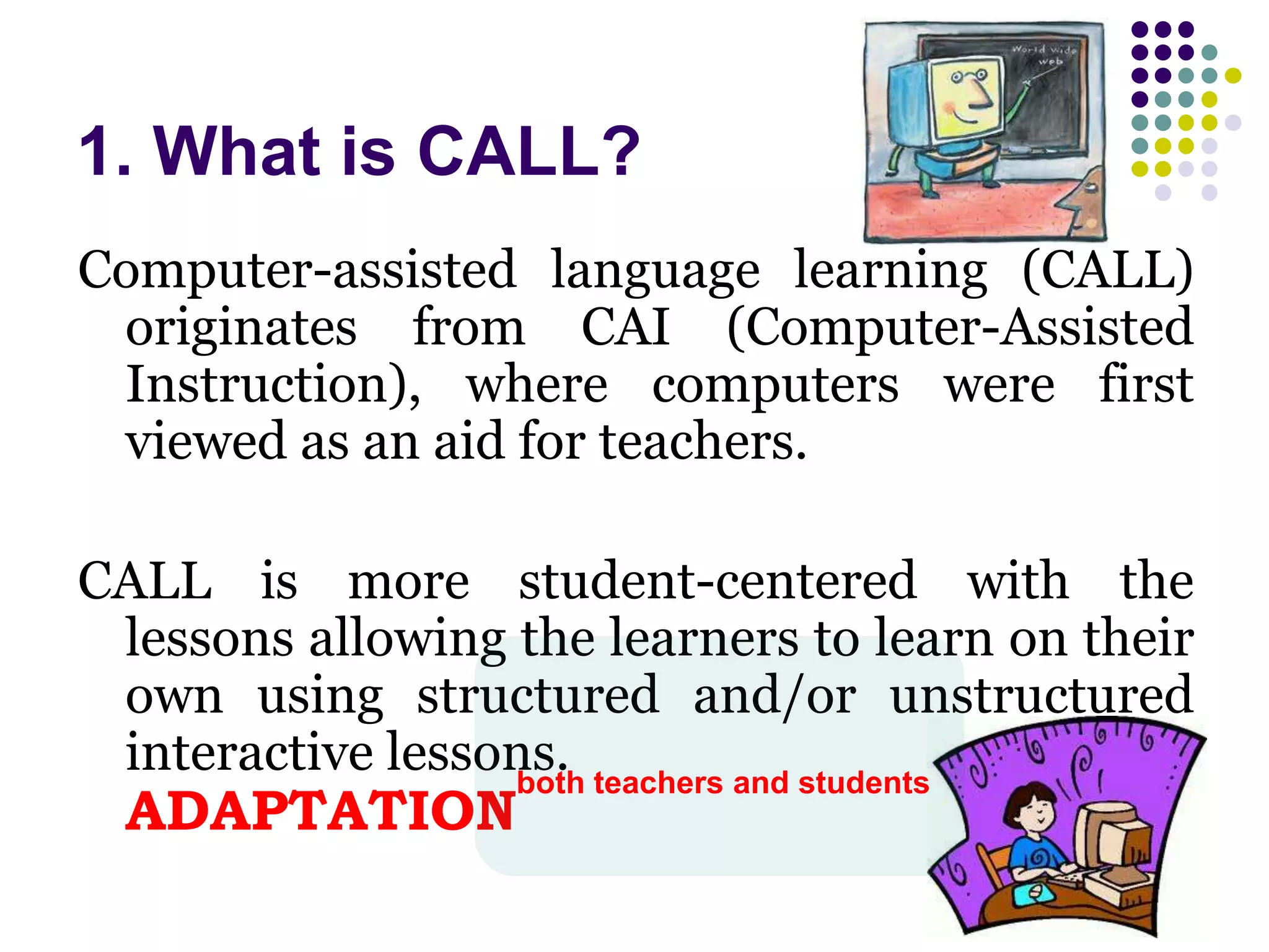 1. What is CALL?
Computer-assisted language learning (CALL)
originates from CAI (Computer-Assisted
Instruction), where computers were first
viewed as an aid for teachers.
CALL is more student-centered with the
lessons allowing the learners to learn on their
own using structured and/or unstructured
interactive lessons.
ADAPTATION
both teachers and students
 