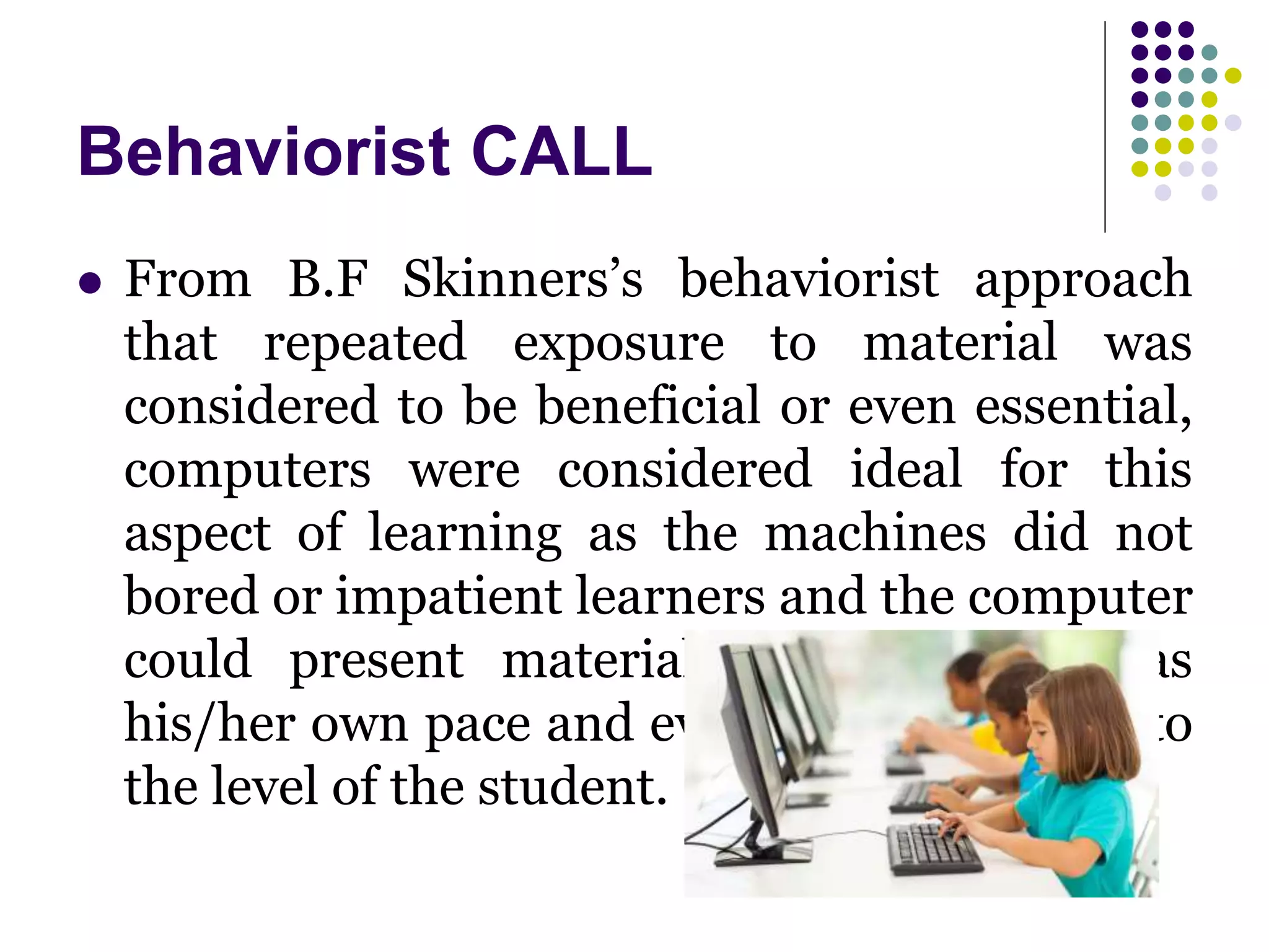 Behaviorist CALL
 From B.F Skinners’s behaviorist approach
that repeated exposure to material was
considered to be beneficial or even essential,
computers were considered ideal for this
aspect of learning as the machines did not
bored or impatient learners and the computer
could present material to the student as
his/her own pace and even adapt the drills to
the level of the student.
 