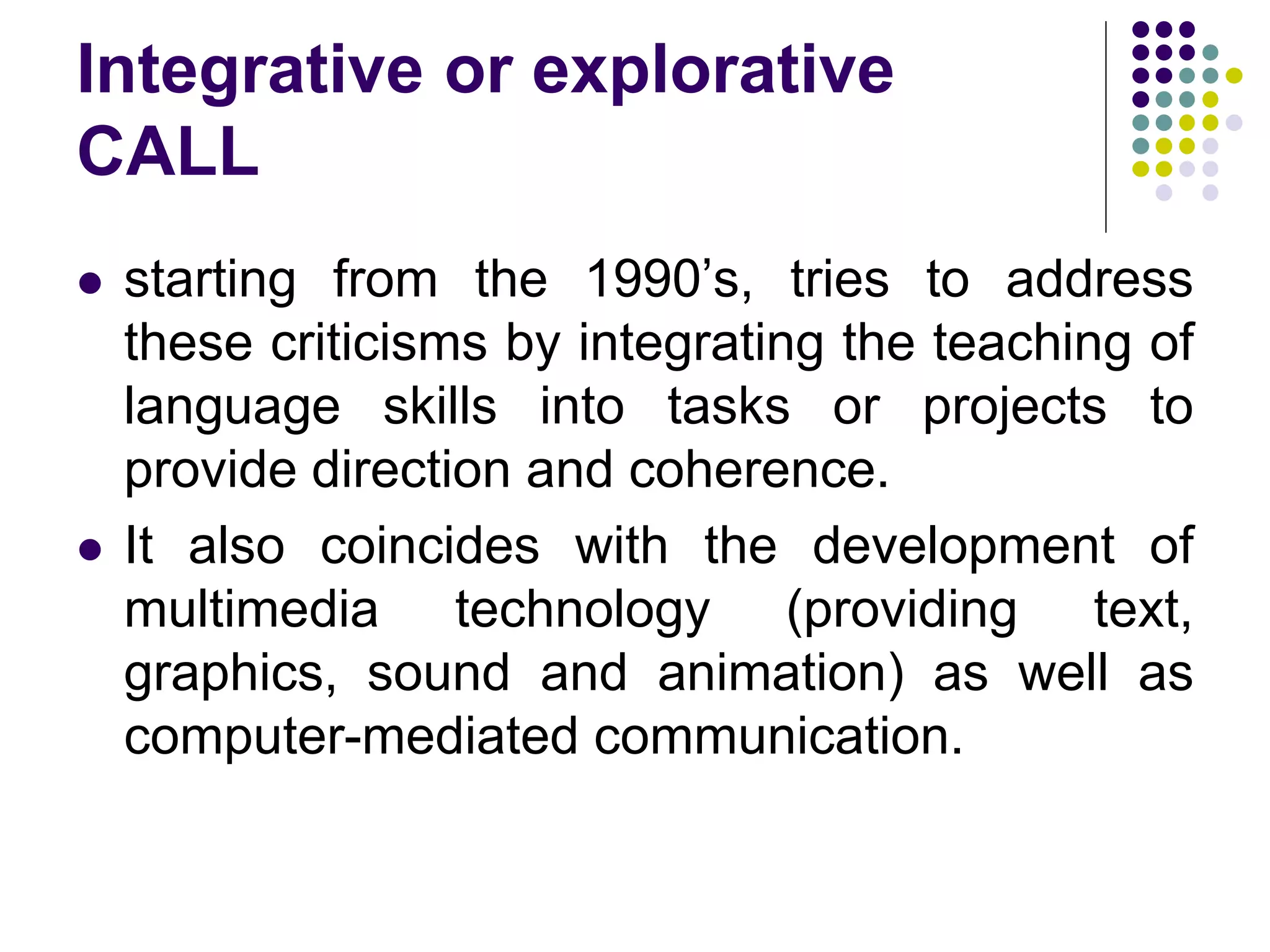 Integrative or explorative
CALL
 starting from the 1990’s, tries to address
these criticisms by integrating the teaching of
language skills into tasks or projects to
provide direction and coherence.
 It also coincides with the development of
multimedia technology (providing text,
graphics, sound and animation) as well as
computer-mediated communication.
 