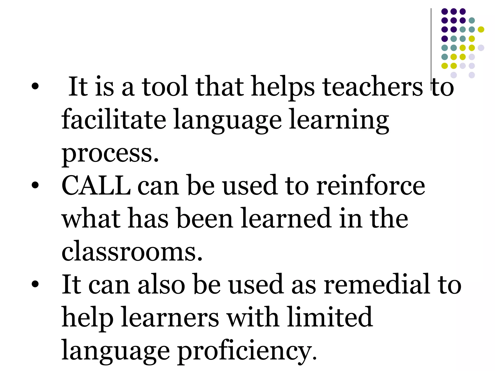 • It is a tool that helps teachers to
facilitate language learning
process.
• CALL can be used to reinforce
what has been learned in the
classrooms.
• It can also be used as remedial to
help learners with limited
language proficiency.
 