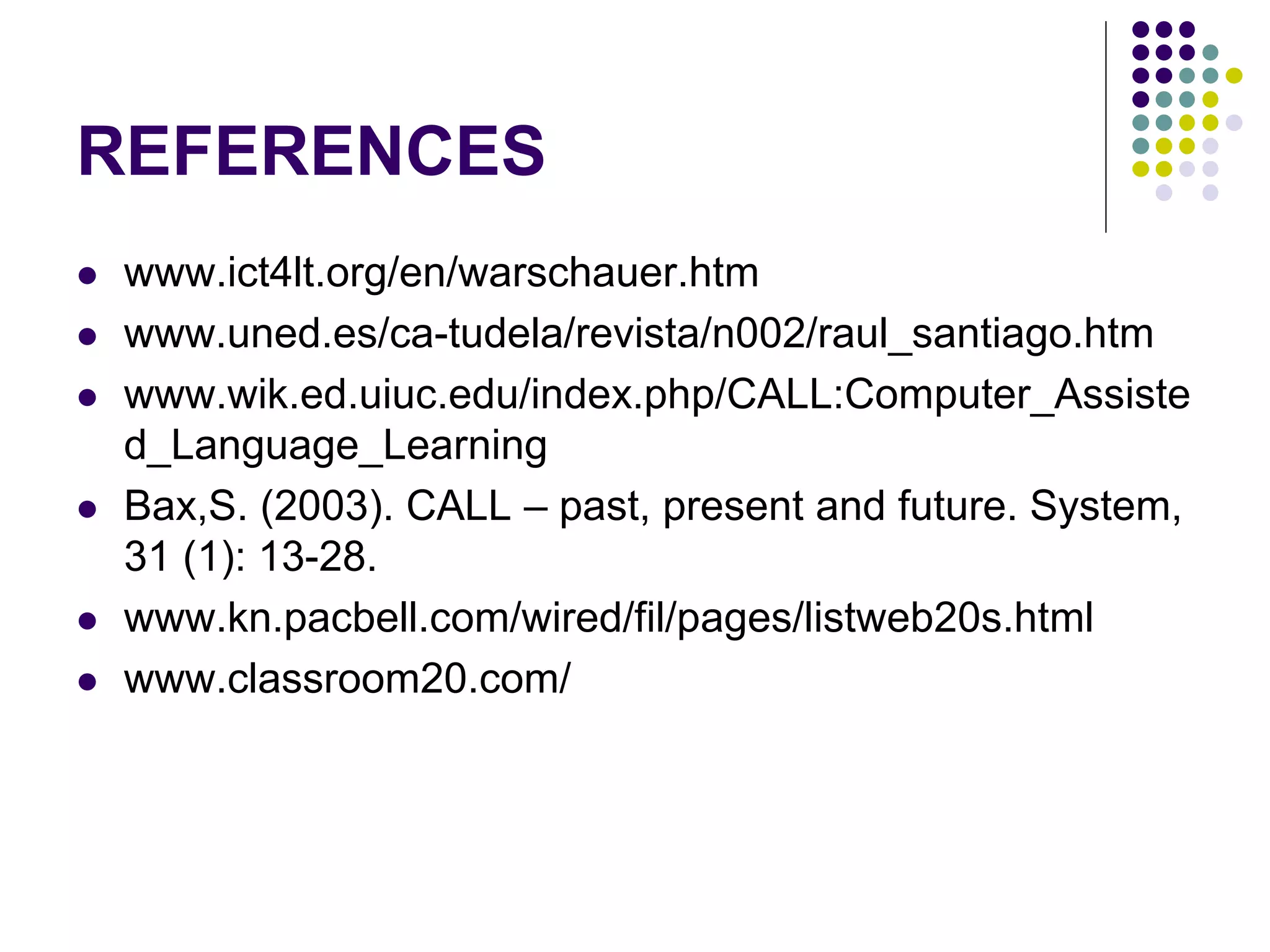 REFERENCES
 www.ict4lt.org/en/warschauer.htm
 www.uned.es/ca-tudela/revista/n002/raul_santiago.htm
 www.wik.ed.uiuc.edu/index.php/CALL:Computer_Assiste
d_Language_Learning
 Bax,S. (2003). CALL – past, present and future. System,
31 (1): 13-28.
 www.kn.pacbell.com/wired/fil/pages/listweb20s.html
 www.classroom20.com/
 