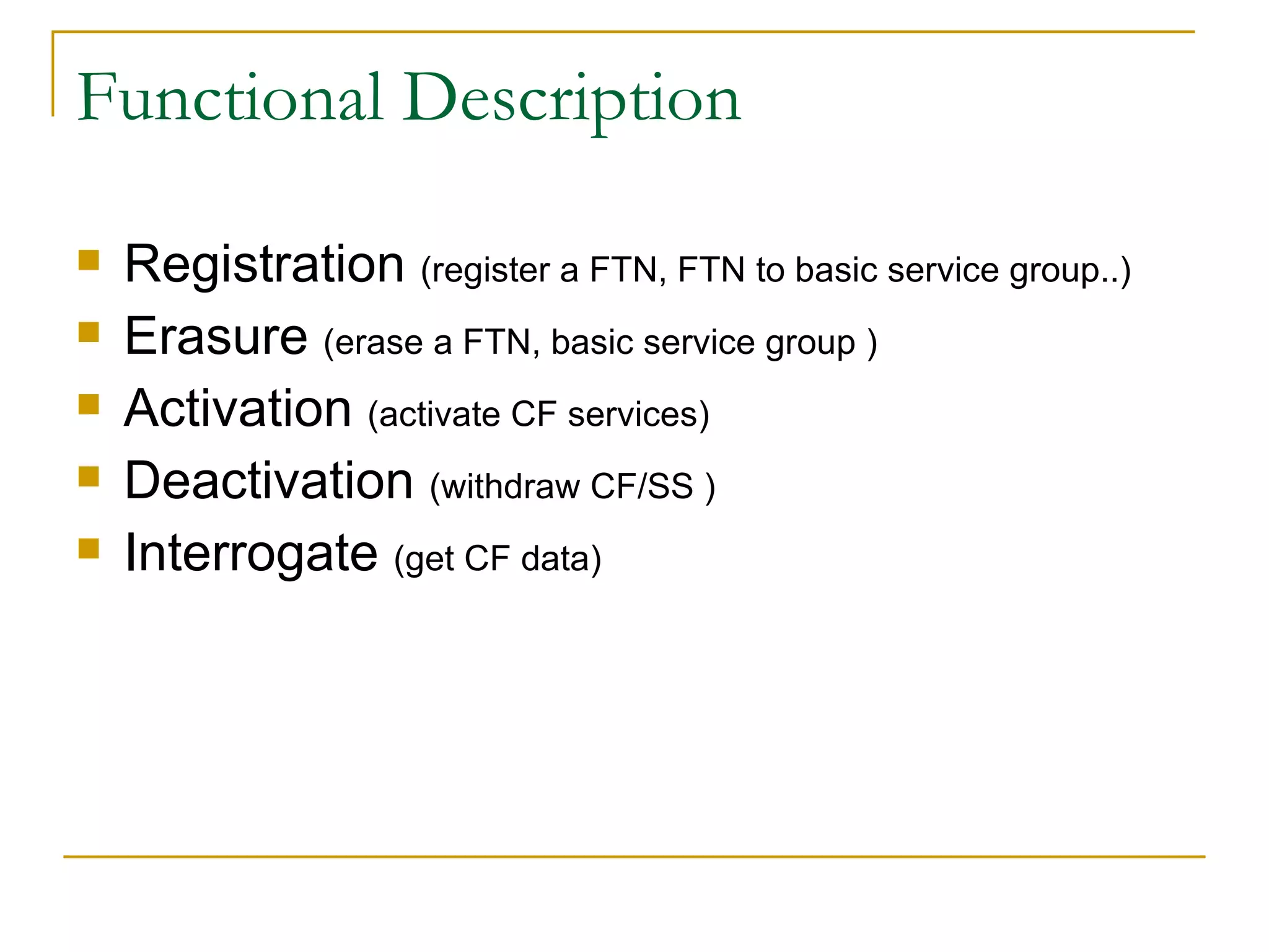 Functional Description Registration  (register a FTN, FTN to basic service group..) Erasure  (erase a FTN, basic service group ) Activation  (activate CF services) Deactivation  (withdraw CF/SS ) Interrogate  (get CF data) 