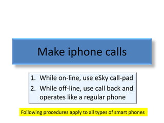 Make iphone calls
    1. While on-line, use eSky call-pad
    2. While off-line, use call back and
       operates like a regular phone
Following procedures apply to all types of smart phones
 