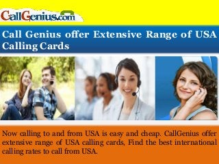 Call Genius offer Extensive Range of USA
Calling Cards
Now calling to and from USA is easy and cheap. CallGenius offer
extensive range of USA calling cards, Find the best international
calling rates to call from USA.
 