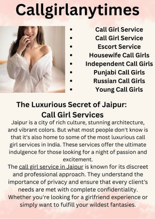 Callgirlanytimes
The Luxurious Secret of Jaipur:
Call Girl Services
Jaipur is a city of rich culture, stunning architecture,
and vibrant colors. But what most people don't know is
that it's also home to some of the most luxurious call
girl services in India. These services offer the ultimate
indulgence for those looking for a night of passion and
excitement.
The call girl service in Jaipur is known for its discreet
and professional approach. They understand the
importance of privacy and ensure that every client's
needs are met with complete confidentiality.
Whether you're looking for a girlfriend experience or
simply want to fulfill your wildest fantasies.
Call Girl Service
Call Girl Service
Escort Service
Housewife Call Girls
Independent Call Girls
Punjabi Call Girls
Russian Call Girls
Young Call Girls
 