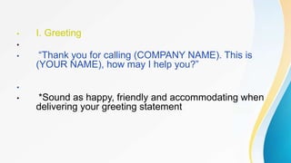 • I. Greeting
•
• “Thank you for calling (COMPANY NAME). This is
(YOUR NAME), how may I help you?”
•
• *Sound as happy, friendly and accommodating when
delivering your greeting statement
 