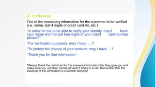 III. Verification
Get all the necessary information for the customer to be verified
(i.e. name, last 4 digits of credit card no. etc.)
“In order for me to be able to verify your identity, may I have
your name and the last four digits of your credit card number
please?”
“For verification purposes, may I have…..?
“To protect the privacy of your account, may I have….?
“Thank you for that information.”
*Always thank the customer for the answers/information that they give you and
make sure you use their names at least 3 times in a call. Remember that the
essence of the verification is customer security!
 