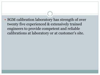  SGM calibration laboratory has strength of over
twenty five experienced & extensively trained
engineers to provide competent and reliable
calibrations at laboratory or at customer's site.