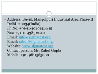  Address: BA-15, Mangolpuri Industrial Area Phase-II
Delhi-110034(India)
Ph No: +91-11-49491414/15
Fax: +91-11-4385 2040
Email: info@sigmatest.org
Email: rahul@sigmatest.org
Website: www.sigmatest.org
Contact person: Mr. Rahul Gupta
Mobile: +91- 9811565000