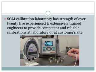  SGM calibration laboratory has strength of over

twenty five experienced & extensively trained
engineers to provide competent and reliable
calibrations at laboratory or at customer's site.

 