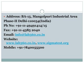  Address: BA-15, Mangolpuri Industrial Area

Phase-II Delhi-110034(India)
Ph No: +91-11-49491414/15
Fax: +91-11-4385 2040
Email: info@lab360.co.in
Website:
www.lab360.co.in, www.sigmatest.org
Mobile: +91-7840055500

 