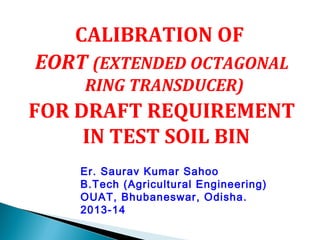 CALIBRATION OF 
EORT (EXTENDED OCTAGONAL 
RING TRANSDUCER) 
FOR DRAFT REQUIREMENT 
IN TEST SOIL BIN 
Er. Saurav Kumar Sahoo 
B.Tech (Agricultural Engineering) 
OUAT, Bhubaneswar, Odisha. 
2013-14 
 